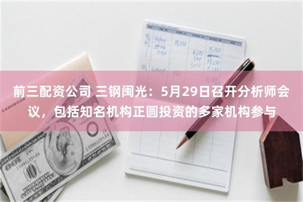 前三配资公司 三钢闽光：5月29日召开分析师会议，包括知名机构正圆投资的多家机构参与