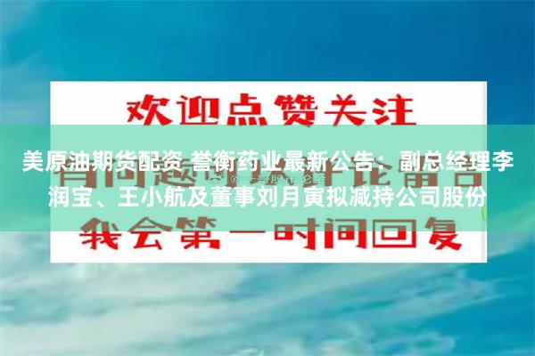 美原油期货配资 誉衡药业最新公告：副总经理李润宝、王小航及董事刘月寅拟减持公司股份