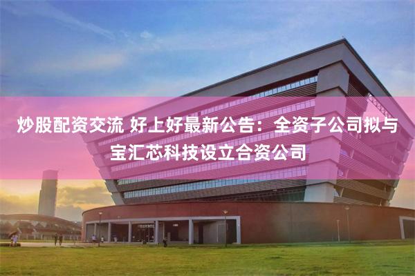 炒股配资交流 好上好最新公告：全资子公司拟与宝汇芯科技设立合资公司