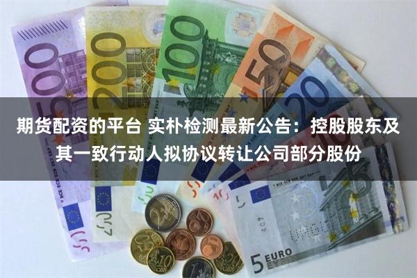 期货配资的平台 实朴检测最新公告：控股股东及其一致行动人拟协议转让公司部分股份