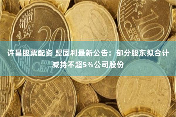许昌股票配资 盟固利最新公告：部分股东拟合计减持不超5%公司股份