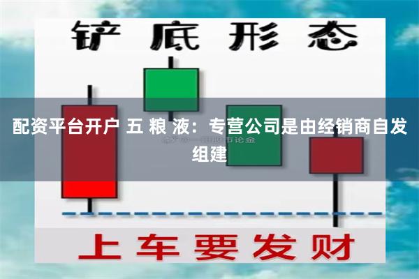 配资平台开户 五 粮 液：专营公司是由经销商自发组建