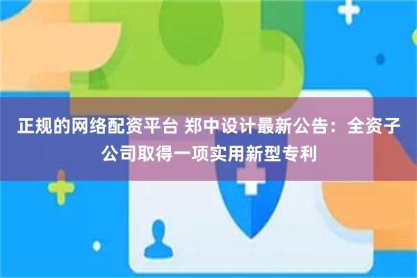 正规的网络配资平台 郑中设计最新公告：全资子公司取得一项实用新型专利