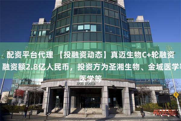 配资平台代理 【投融资动态】真迈生物C+轮融资，融资额2.8亿人民币，投资方为圣湘生物、金域医学等