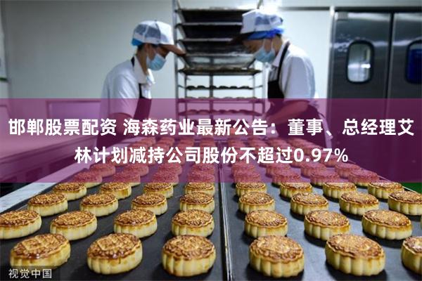 邯郸股票配资 海森药业最新公告：董事、总经理艾林计划减持公司股份不超过0.97%