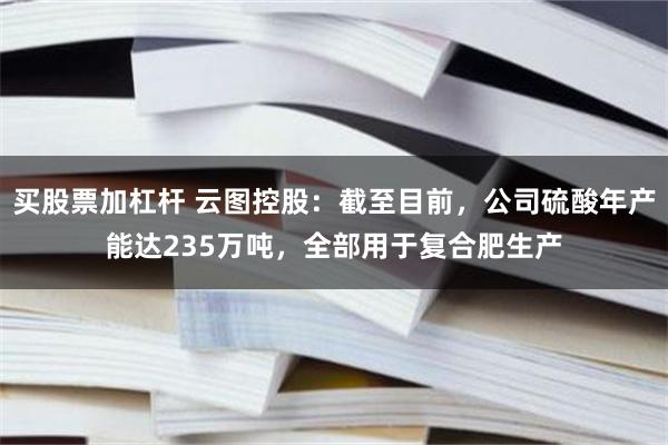 买股票加杠杆 云图控股：截至目前，公司硫酸年产能达235万吨，全部用于复合肥生产