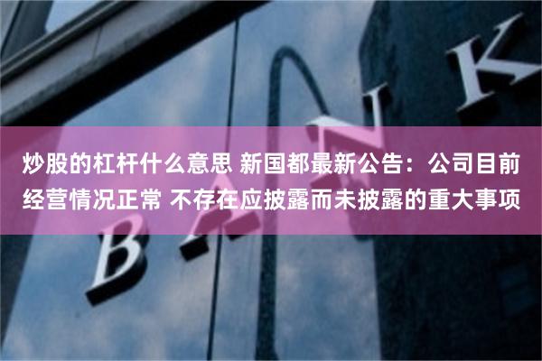 炒股的杠杆什么意思 新国都最新公告：公司目前经营情况正常 不存在应披露而未披露的重大事项