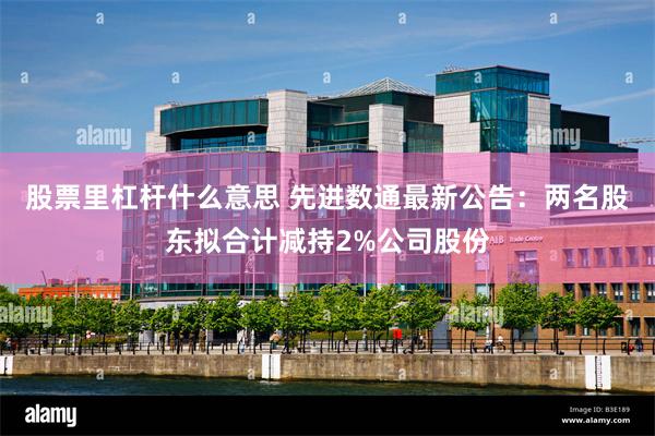 股票里杠杆什么意思 先进数通最新公告：两名股东拟合计减持2%公司股份