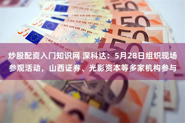 炒股配资入门知识网 深科达：5月28日组织现场参观活动，山西证券、光影资本等多家机构参与