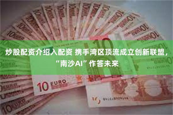 炒股配资介绍入配资 携手湾区顶流成立创新联盟，“南沙AI”作答未来