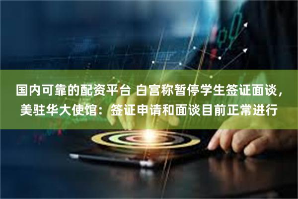 国内可靠的配资平台 白宫称暂停学生签证面谈，美驻华大使馆：签证申请和面谈目前正常进行
