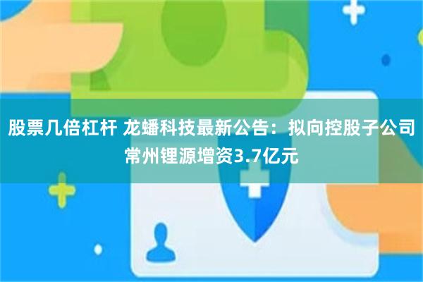 股票几倍杠杆 龙蟠科技最新公告：拟向控股子公司常州锂源增资3.7亿元
