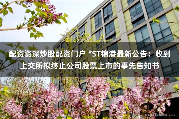 配资资深炒股配资门户 *ST锦港最新公告：收到上交所拟终止公司股票上市的事先告知书