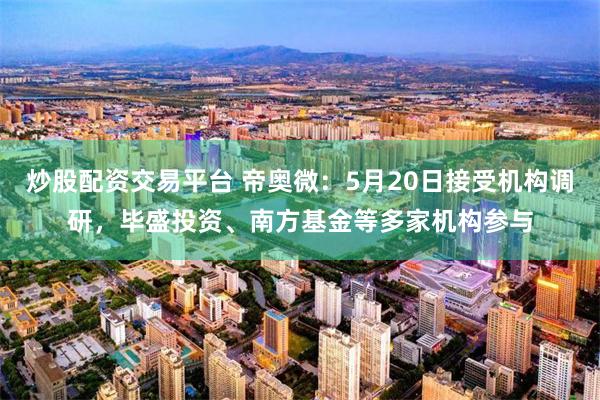 炒股配资交易平台 帝奥微：5月20日接受机构调研，毕盛投资、南方基金等多家机构参与