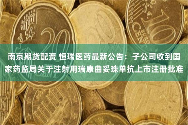南京期货配资 恒瑞医药最新公告：子公司收到国家药监局关于注射用瑞康曲妥珠单抗上市注册批准