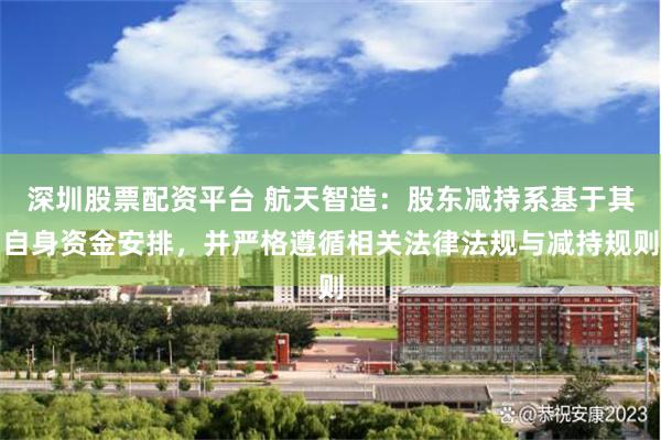 深圳股票配资平台 航天智造：股东减持系基于其自身资金安排，并严格遵循相关法律法规与减持规则