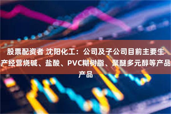 股票配资者 沈阳化工：公司及子公司目前主要生产经营烧碱、盐酸、PVC糊树脂、聚醚多元醇等产品