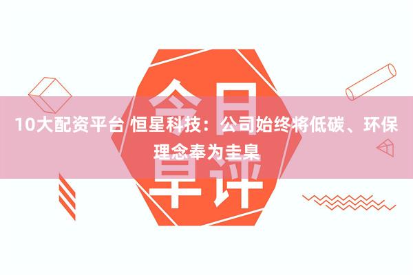 10大配资平台 恒星科技：公司始终将低碳、环保理念奉为圭臬