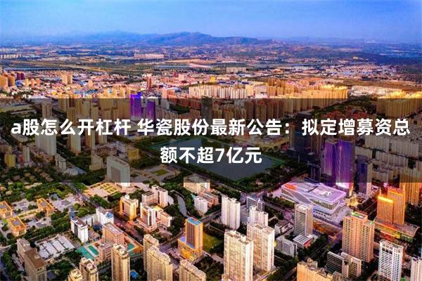 a股怎么开杠杆 华瓷股份最新公告：拟定增募资总额不超7亿元