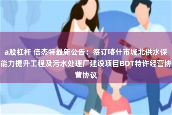 a股杠杆 倍杰特最新公告：签订喀什市城北供水保障能力提升工程及污水处理厂建设项目BOT特许经营协议