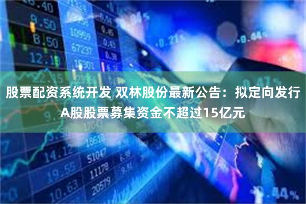 股票配资系统开发 双林股份最新公告：拟定向发行A股股票募集资金不超过15亿元