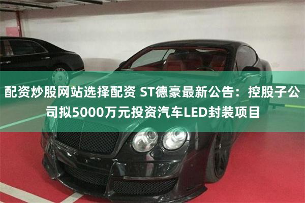 配资炒股网站选择配资 ST德豪最新公告：控股子公司拟5000万元投资汽车LED封装项目