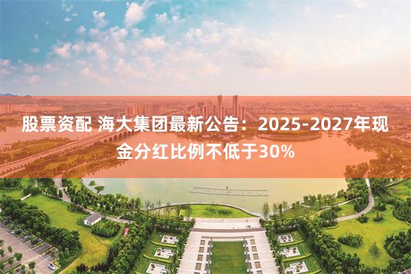 股票资配 海大集团最新公告：2025-2027年现金分红比例不低于30%