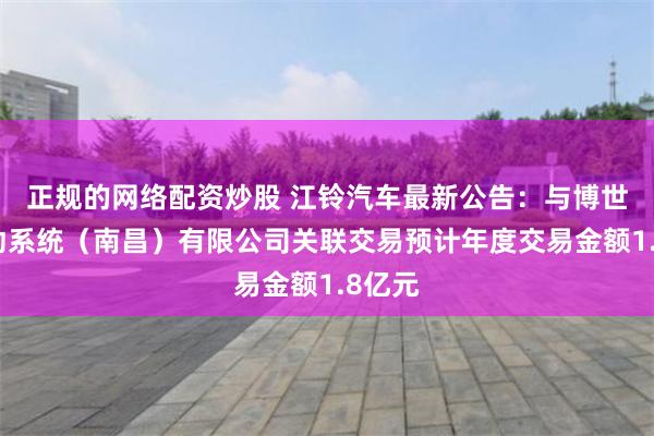 正规的网络配资炒股 江铃汽车最新公告：与博世电驱动系统（南昌）有限公司关联交易预计年度交易金额1.8亿元