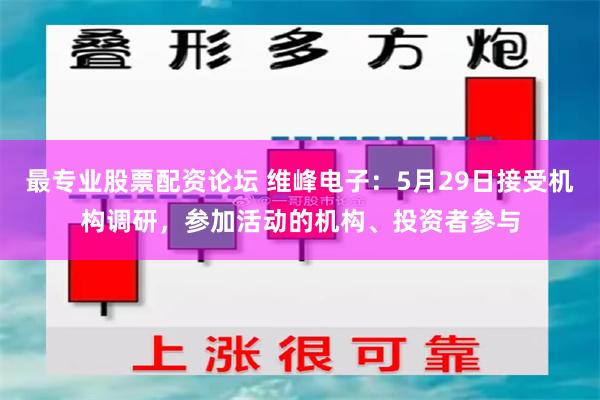 最专业股票配资论坛 维峰电子：5月29日接受机构调研，参加活动的机构、投资者参与
