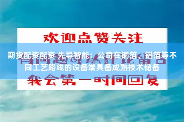 期货配资配资 先导智能：公司在铜箔、铝箔等不同工艺路线的设备端具备成熟技术储备