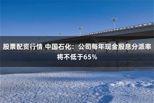 股票配资行情 中国石化：公司每年现金股息分派率将不低于65%