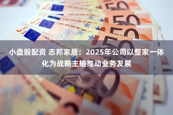 小盘股配资 志邦家居：2025年公司以整家一体化为战略主轴推动业务发展