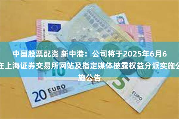 中国股票配资 新中港：公司将于2025年6月6日在上海证券交易所网站及指定媒体披露权益分派实施公告