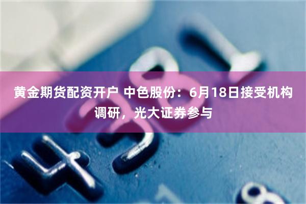 黄金期货配资开户 中色股份：6月18日接受机构调研，光大证券参与
