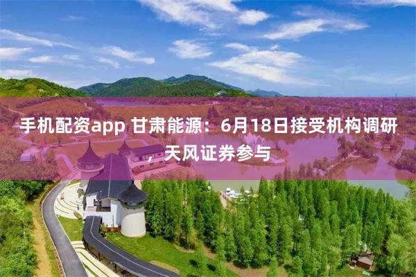 手机配资app 甘肃能源：6月18日接受机构调研，天风证券参与