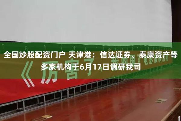 全国炒股配资门户 天津港：信达证券、泰康资产等多家机构于6月17日调研我司