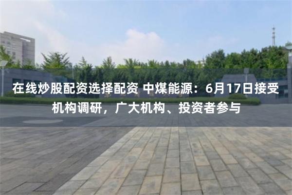在线炒股配资选择配资 中煤能源：6月17日接受机构调研，广大机构、投资者参与