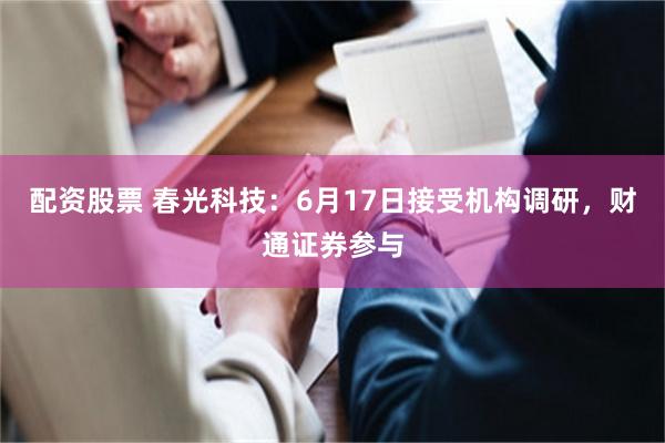 配资股票 春光科技：6月17日接受机构调研，财通证券参与
