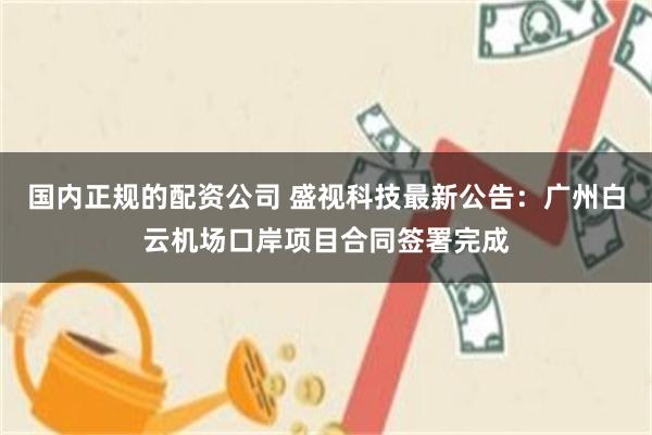 国内正规的配资公司 盛视科技最新公告：广州白云机场口岸项目合同签署完成