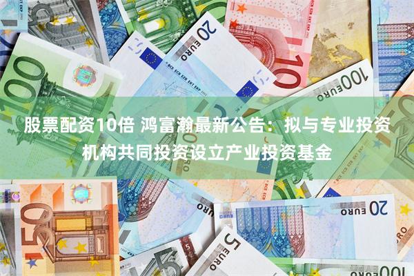 股票配资10倍 鸿富瀚最新公告：拟与专业投资机构共同投资设立产业投资基金