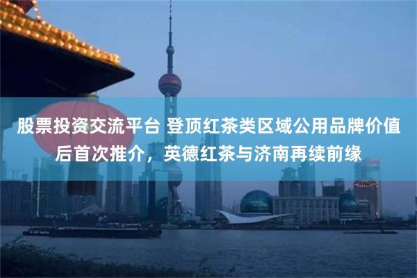 股票投资交流平台 登顶红茶类区域公用品牌价值后首次推介，英德红茶与济南再续前缘