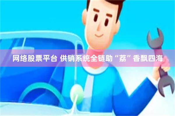 网络股票平台 供销系统全链助“荔”香飘四海