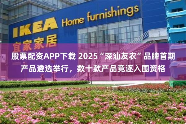 股票配资APP下载 2025“深汕友农”品牌首期产品遴选举行，数十款产品竞逐入围资格