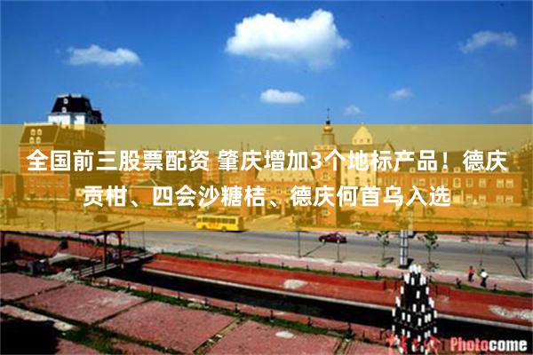全国前三股票配资 肇庆增加3个地标产品！德庆贡柑、四会沙糖桔、德庆何首乌入选