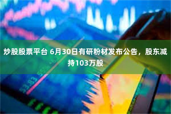 炒股股票平台 6月30日有研粉材发布公告，股东减持103万股