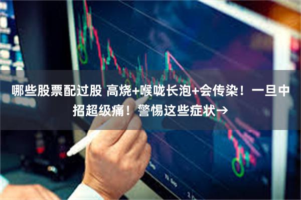 哪些股票配过股 高烧+喉咙长泡+会传染！一旦中招超级痛！警惕这些症状→
