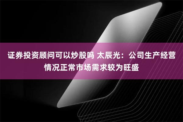 证券投资顾问可以炒股吗 太辰光：公司生产经营情况正常市场需求较为旺盛