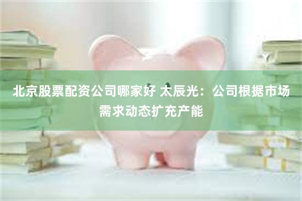 北京股票配资公司哪家好 太辰光：公司根据市场需求动态扩充产能
