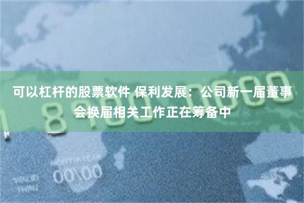 可以杠杆的股票软件 保利发展：公司新一届董事会换届相关工作正在筹备中