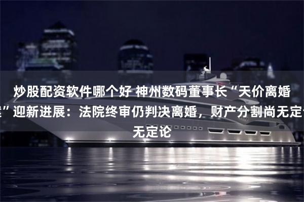 炒股配资软件哪个好 神州数码董事长“天价离婚案”迎新进展：法院终审仍判决离婚，财产分割尚无定论